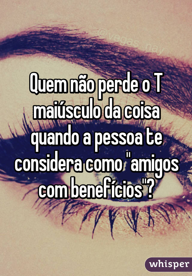 Quem não perde o T maiúsculo da coisa quando a pessoa te considera como "amigos com benefícios"?