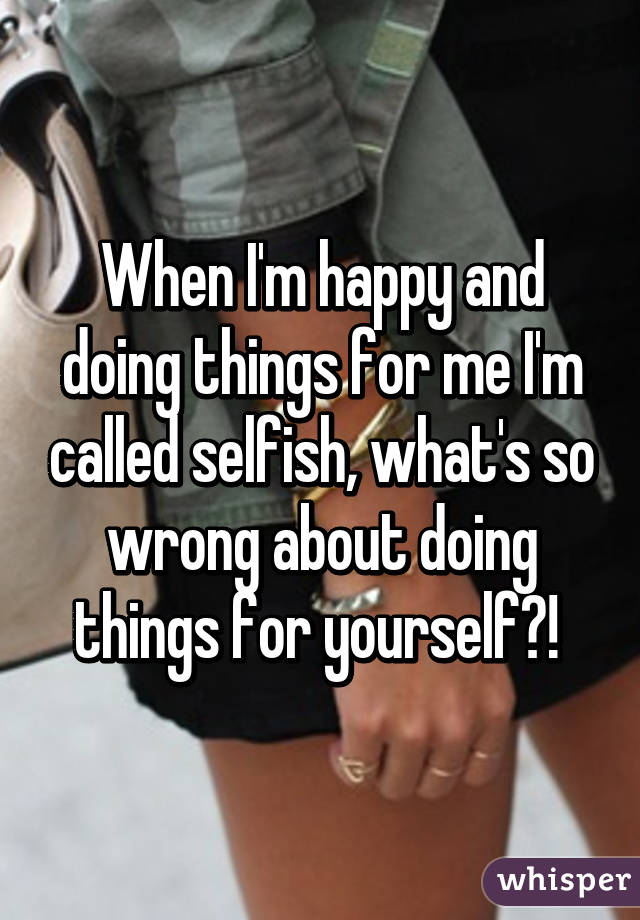 When I'm happy and doing things for me I'm called selfish, what's so wrong about doing things for yourself?! 