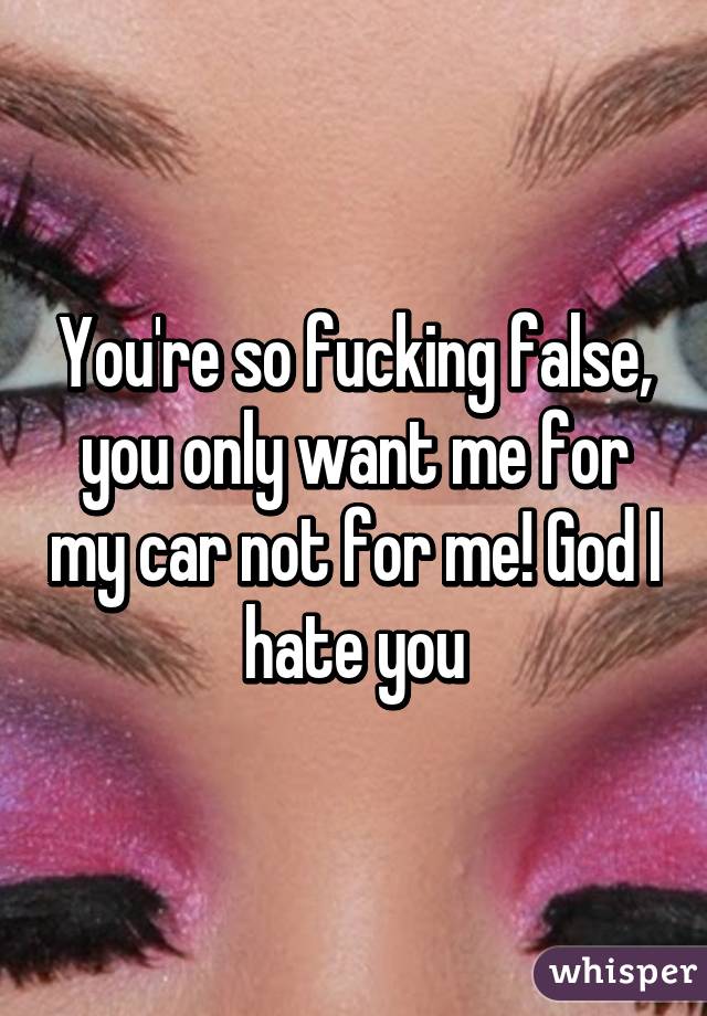 You're so fucking false, you only want me for my car not for me! God I hate you