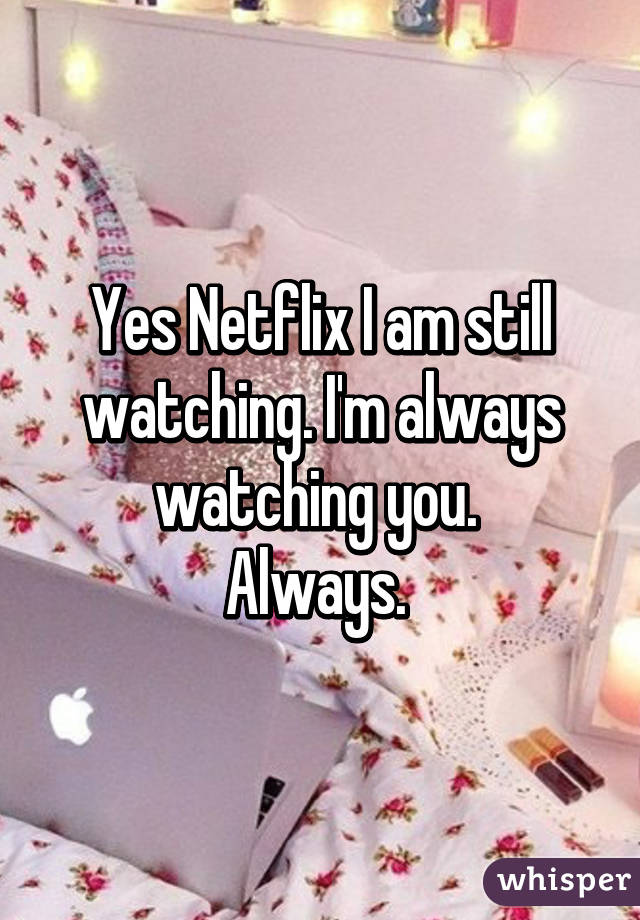 Yes Netflix I am still watching. I'm always watching you. 
Always. 
