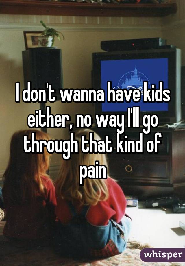 I don't wanna have kids either, no way I'll go through that kind of pain