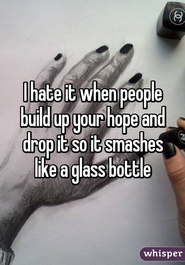 I hate it when people build up your hope and drop it so it smashes like a glass bottle