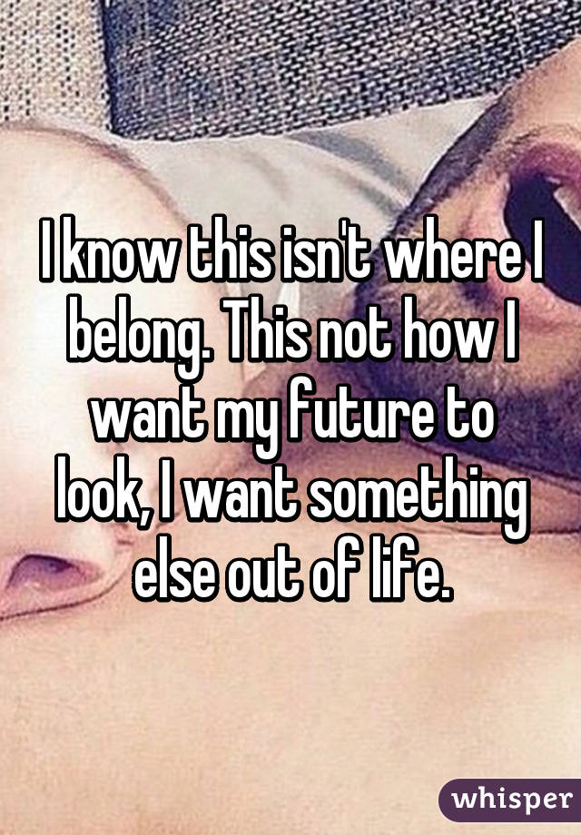 I know this isn't where I belong. This not how I want my future to look, I want something else out of life.