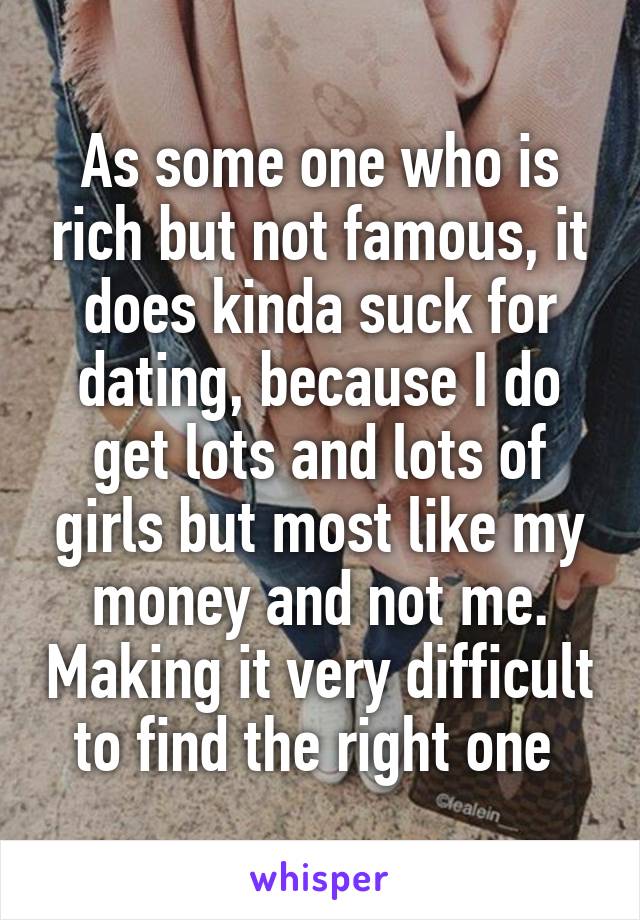 As some one who is rich but not famous, it does kinda suck for dating, because I do get lots and lots of girls but most like my money and not me. Making it very difficult to find the right one 
