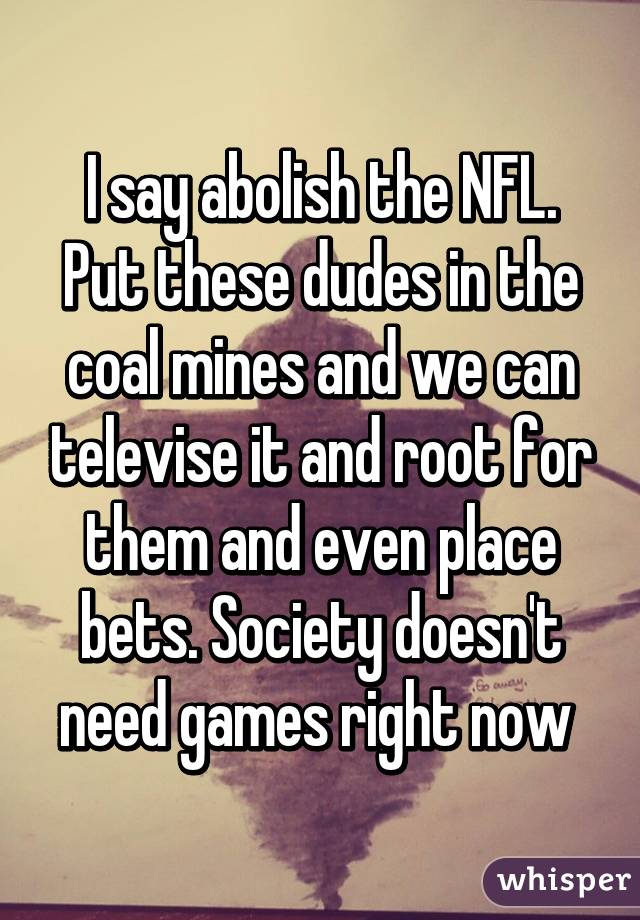 I say abolish the NFL. Put these dudes in the coal mines and we can televise it and root for them and even place bets. Society doesn't need games right now 