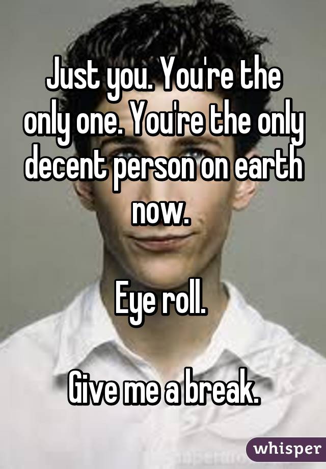 Just you. You're the only one. You're the only decent person on earth now. 

Eye roll. 

Give me a break.