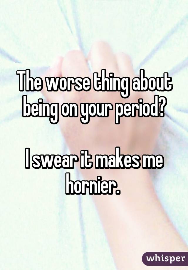 The worse thing about being on your period?

I swear it makes me hornier. 
