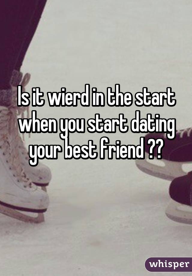 Is it wierd in the start when you start dating your best friend ??
