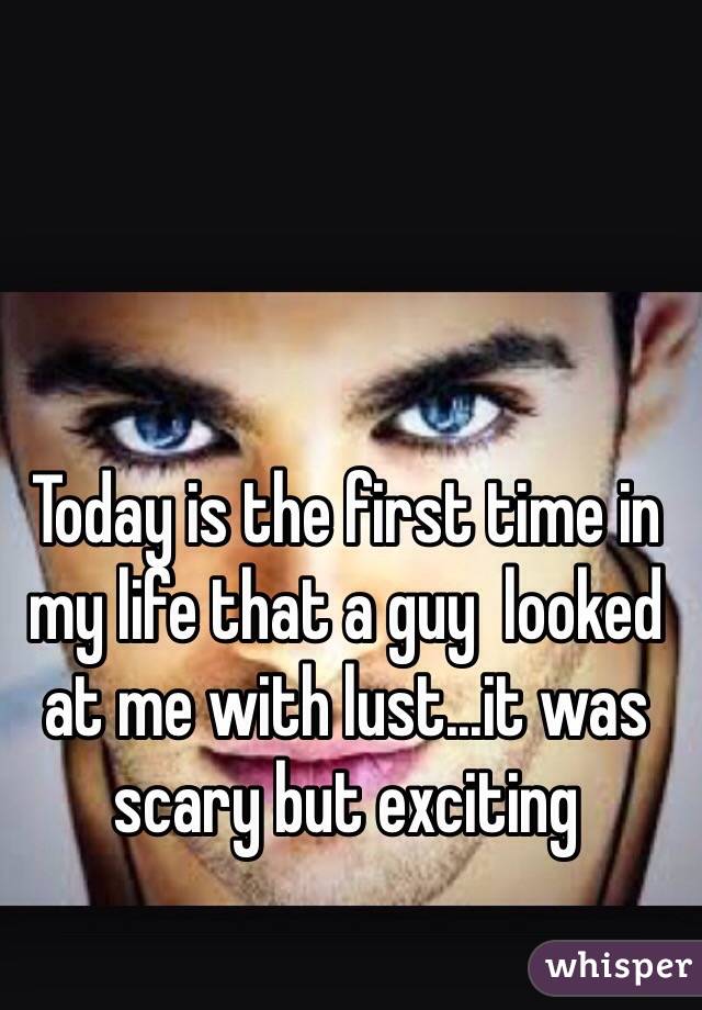 Today is the first time in my life that a guy  looked at me with lust...it was scary but exciting 
