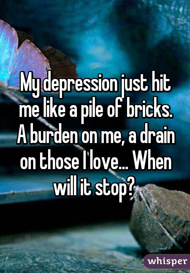 My depression just hit me like a pile of bricks. A burden on me, a drain on those I love... When will it stop? 