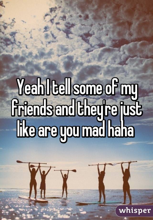 Yeah I tell some of my friends and they're just like are you mad haha 
