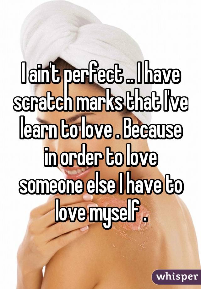I ain't perfect .. I have scratch marks that I've learn to love . Because in order to love someone else I have to love myself .
