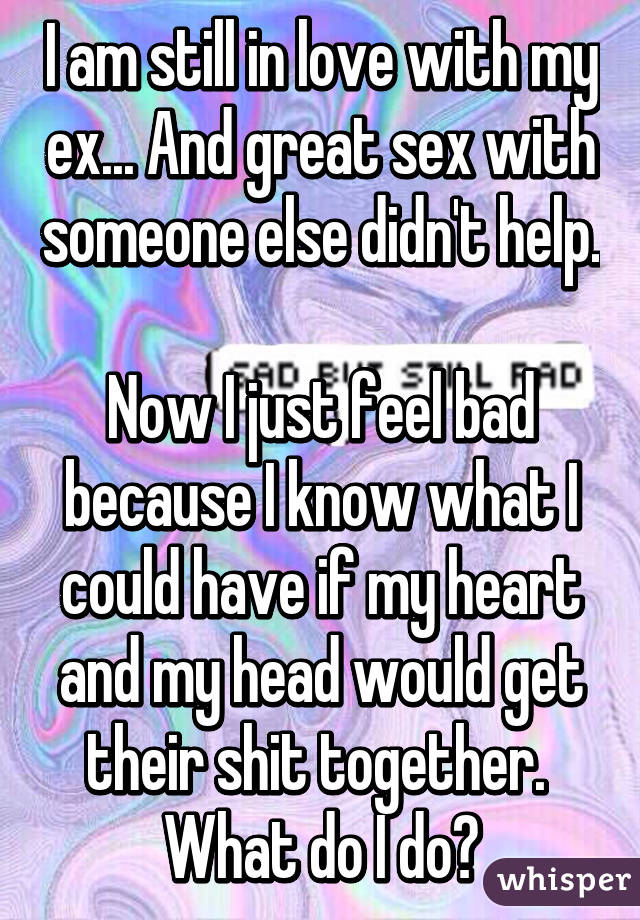 I am still in love with my ex... And great sex with someone else didn't help. 
Now I just feel bad because I know what I could have if my heart and my head would get their shit together. 
What do I do?