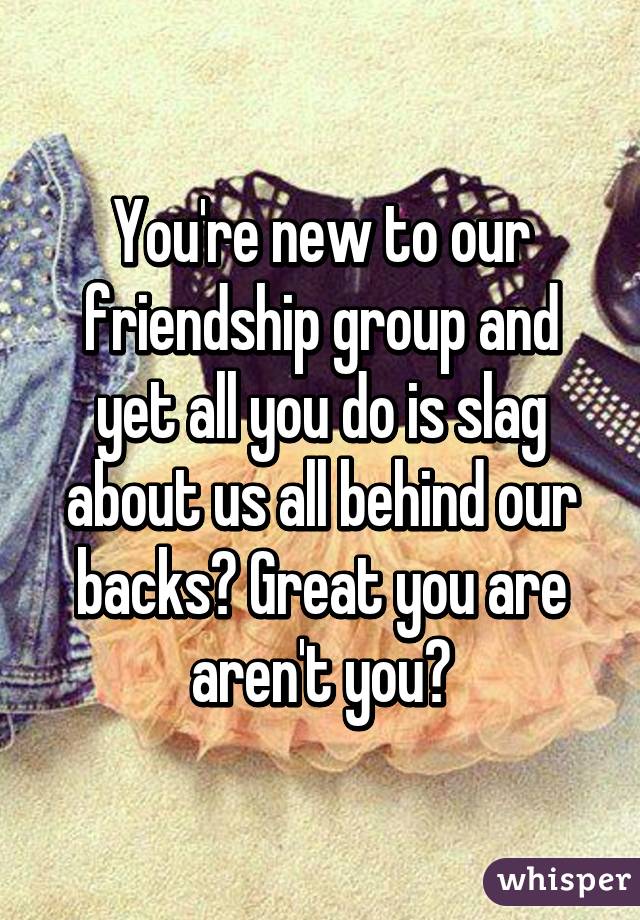 You're new to our friendship group and yet all you do is slag about us all behind our backs? Great you are aren't you?