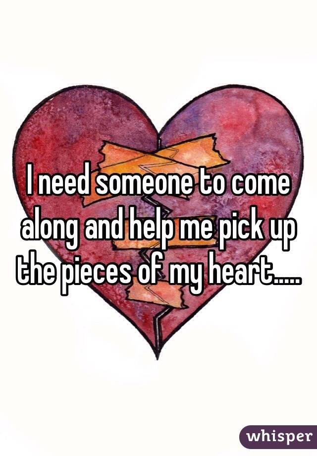 I need someone to come along and help me pick up the pieces of my heart.....