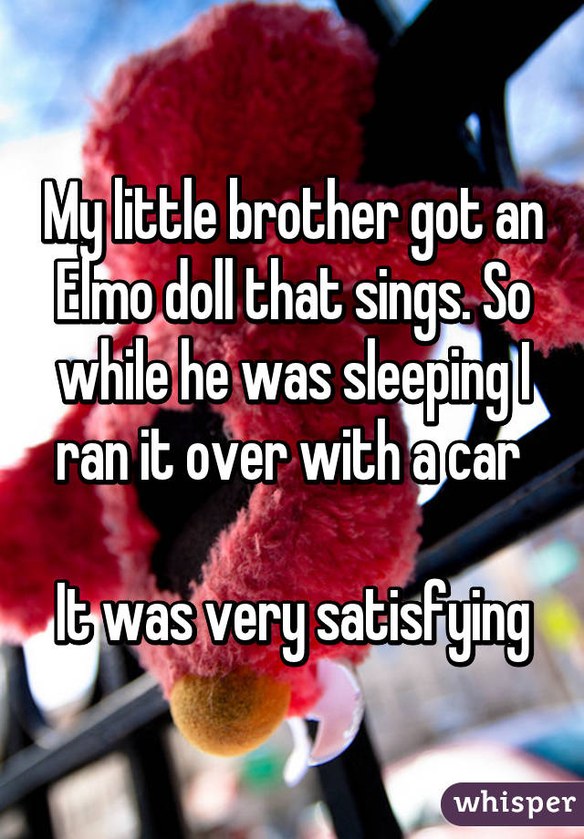 My little brother got an Elmo doll that sings. So while he was sleeping I ran it over with a car 

It was very satisfying