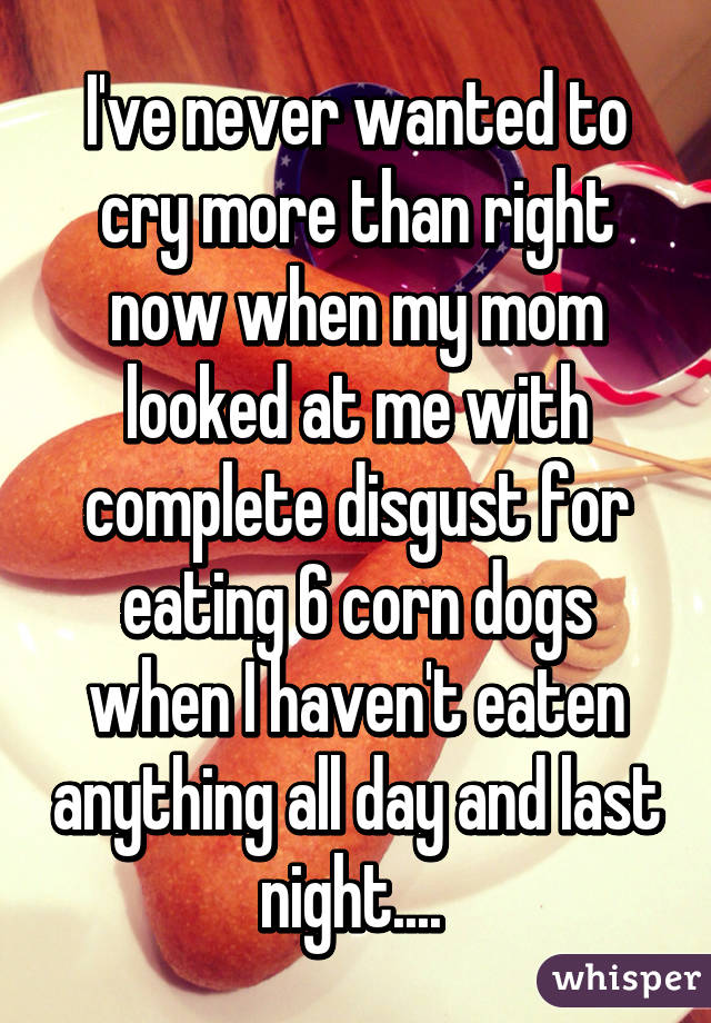 I've never wanted to cry more than right now when my mom looked at me with complete disgust for eating 6 corn dogs when I haven't eaten anything all day and last night.... 