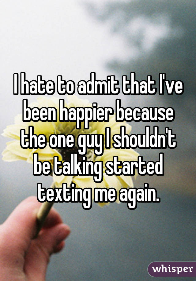 I hate to admit that I've been happier because the one guy I shouldn't be talking started texting me again.