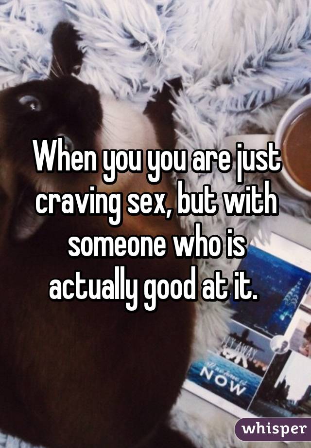 When you you are just craving sex, but with someone who is actually good at it. 