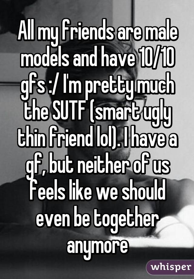 All my friends are male models and have 10/10 gfs :/ I'm pretty much the SUTF (smart ugly thin friend lol). I have a gf, but neither of us feels like we should even be together anymore