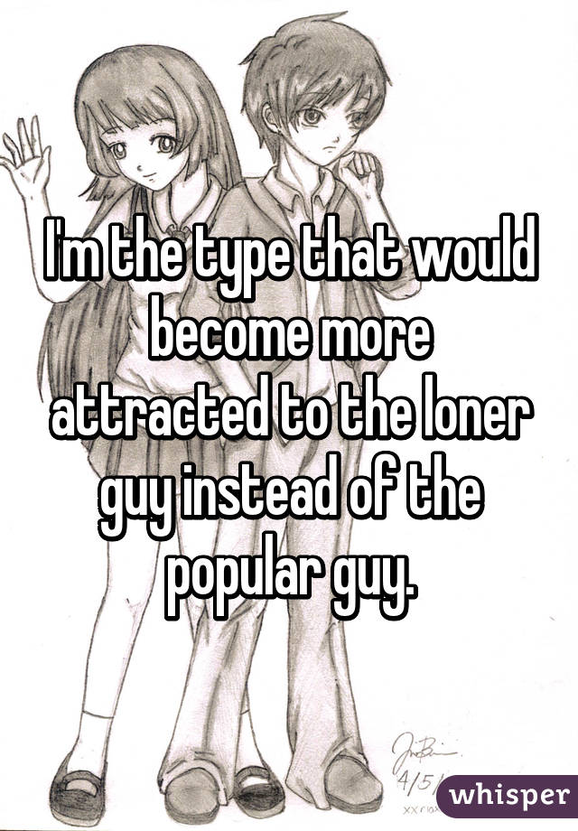 I'm the type that would become more attracted to the loner guy instead of the popular guy.