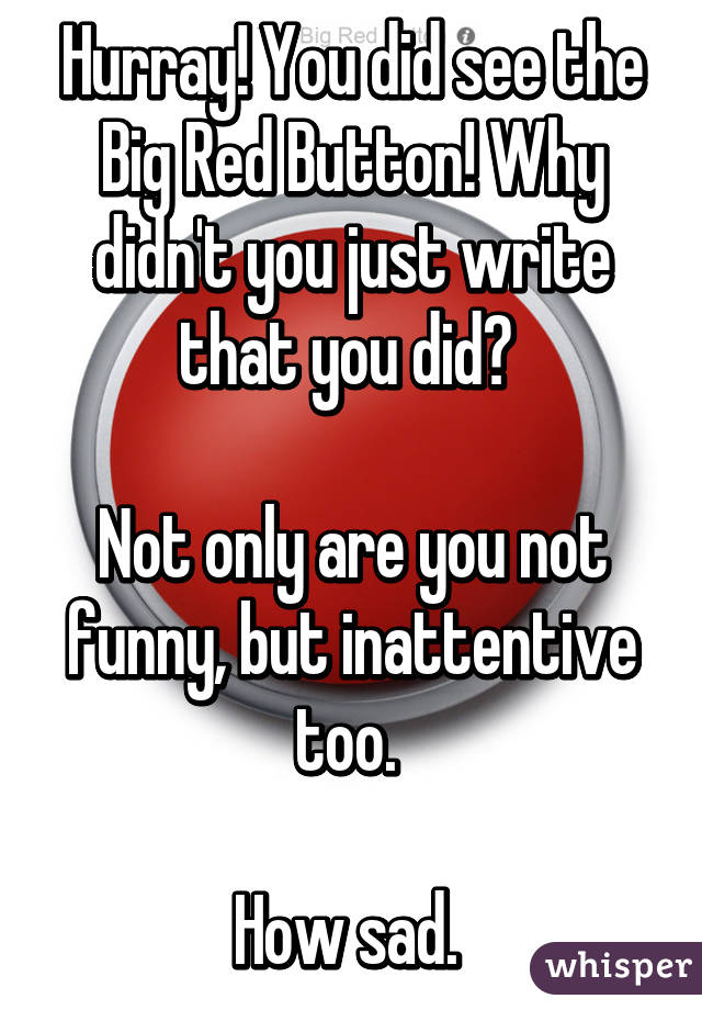 Hurray! You did see the Big Red Button! Why didn't you just write that you did? 

Not only are you not funny, but inattentive too. 

How sad. 