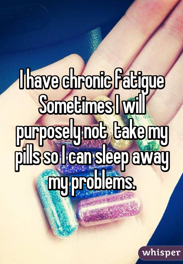 I have chronic fatigue Sometimes I will purposely not  take my pills so I can sleep away my problems.