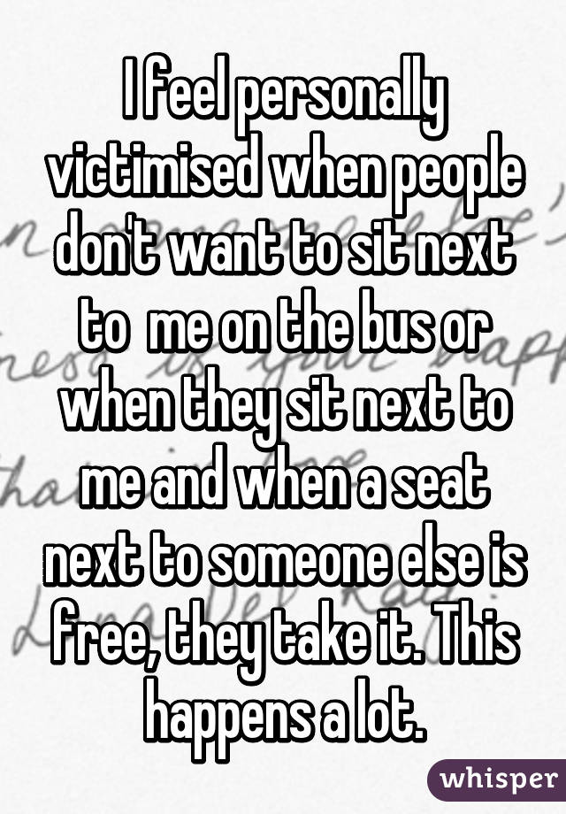I feel personally victimised when people don't want to sit next to  me on the bus or when they sit next to me and when a seat next to someone else is free, they take it. This happens a lot.