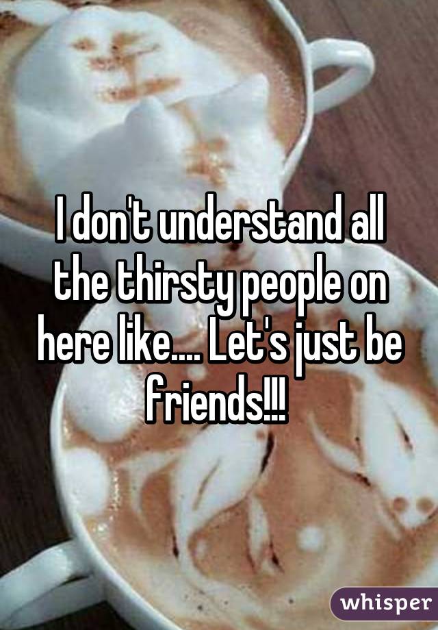 I don't understand all the thirsty people on here like.... Let's just be friends!!! 