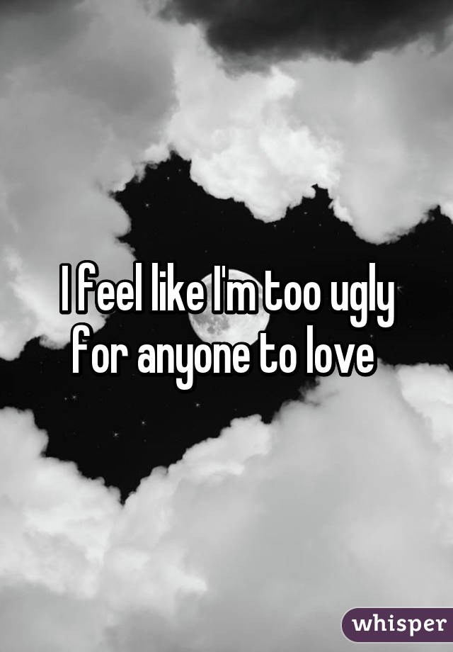 I feel like I'm too ugly for anyone to love 