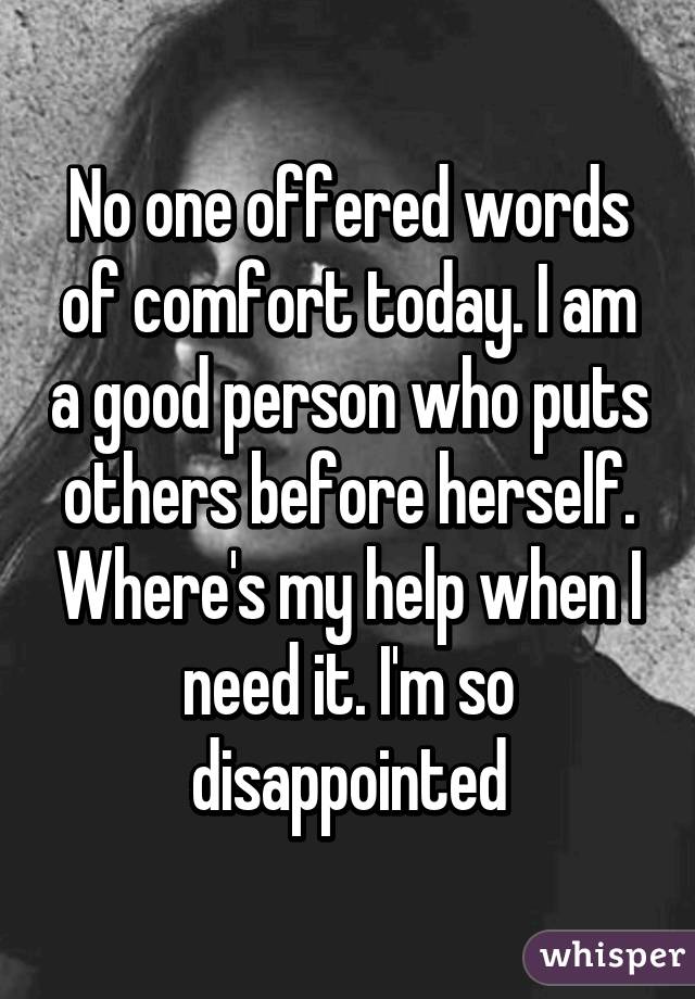 No one offered words of comfort today. I am a good person who puts others before herself. Where's my help when I need it. I'm so disappointed