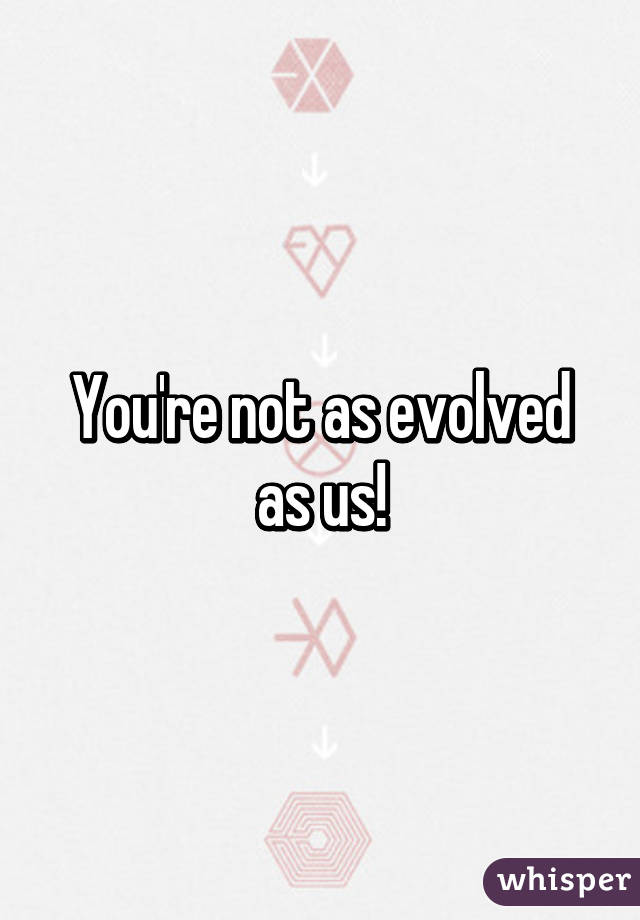 You're not as evolved as us!