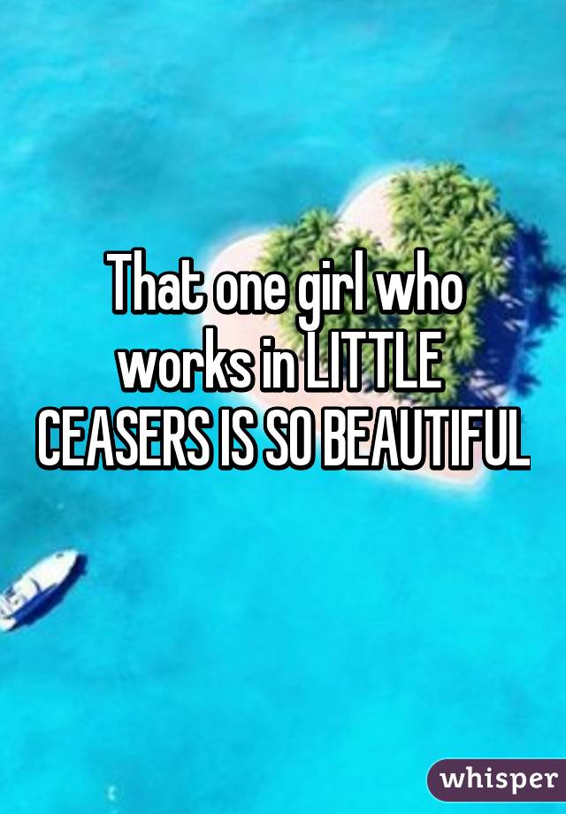 That one girl who works in LITTLE  CEASERS IS SO BEAUTIFUL 