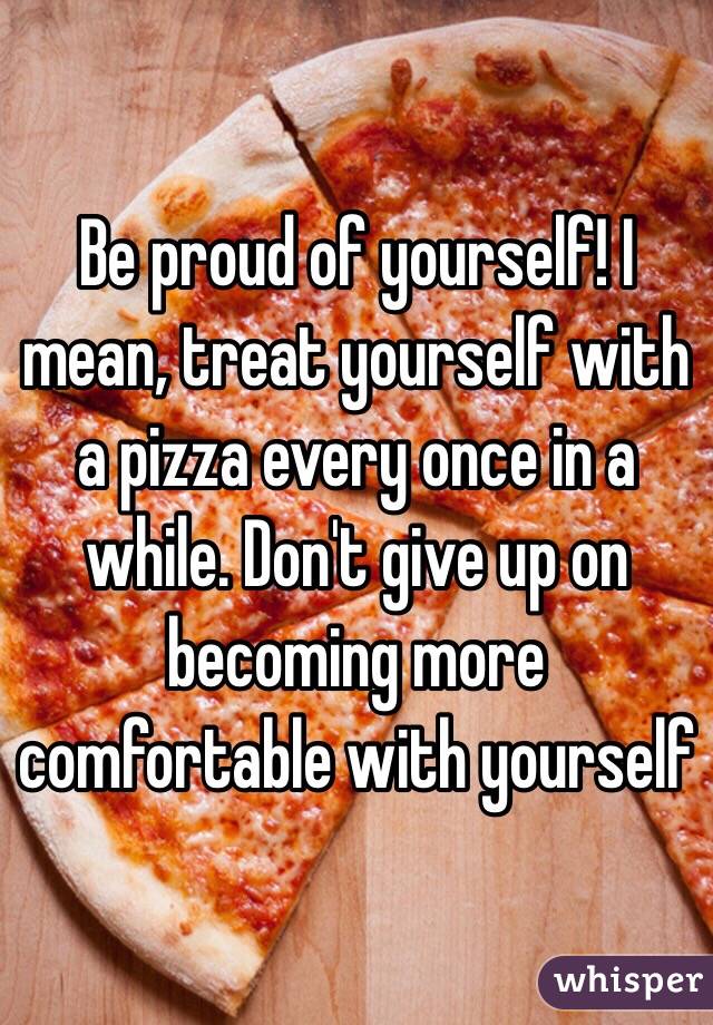 Be proud of yourself! I mean, treat yourself with a pizza every once in a while. Don't give up on becoming more comfortable with yourself 