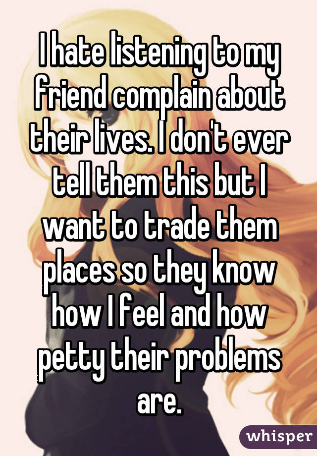 I hate listening to my friend complain about their lives. I don't ever tell them this but I want to trade them places so they know how I feel and how petty their problems are.