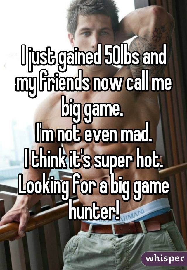 I just gained 50lbs and my friends now call me big game. 
I'm not even mad.
I think it's super hot.
Looking for a big game hunter!