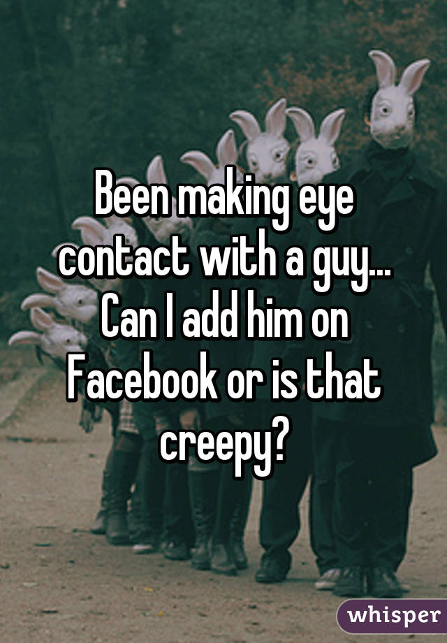 Been making eye contact with a guy... Can I add him on Facebook or is that creepy?