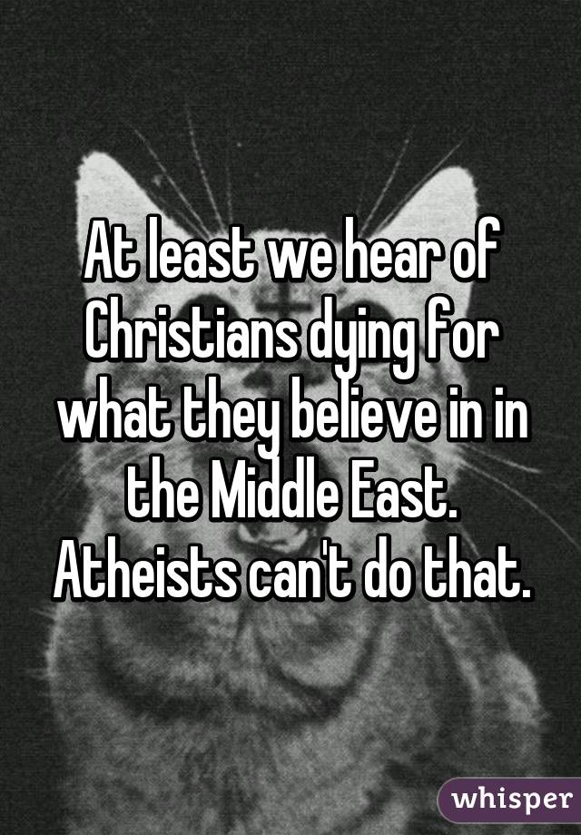 At least we hear of Christians dying for what they believe in in the Middle East. Atheists can't do that.