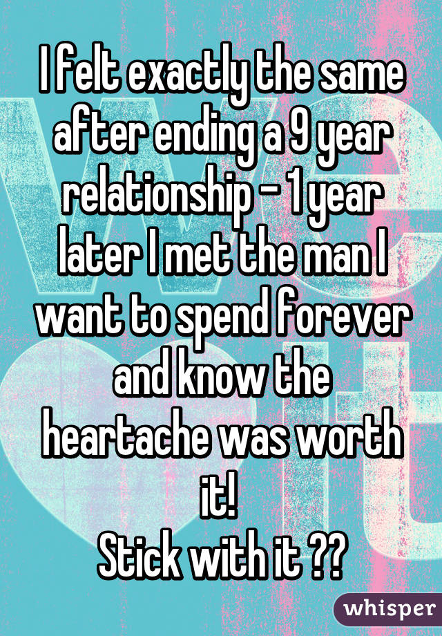 I felt exactly the same after ending a 9 year relationship - 1 year later I met the man I want to spend forever and know the heartache was worth it! 
Stick with it ❤️
