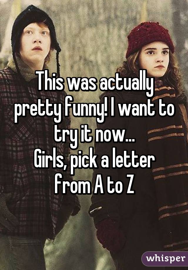 This was actually pretty funny! I want to try it now...
Girls, pick a letter from A to Z