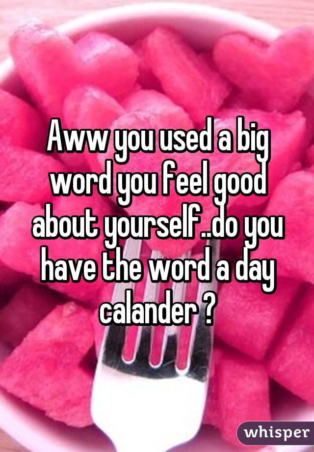 Aww you used a big word you feel good about yourself..do you have the word a day calander ?