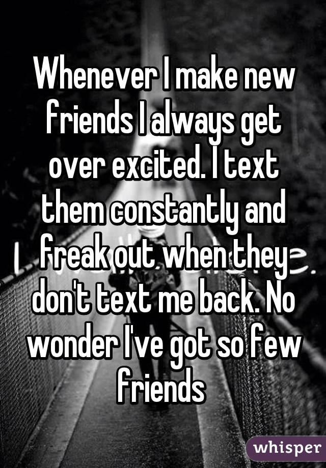 Whenever I make new friends I always get over excited. I text them constantly and freak out when they don't text me back. No wonder I've got so few friends 