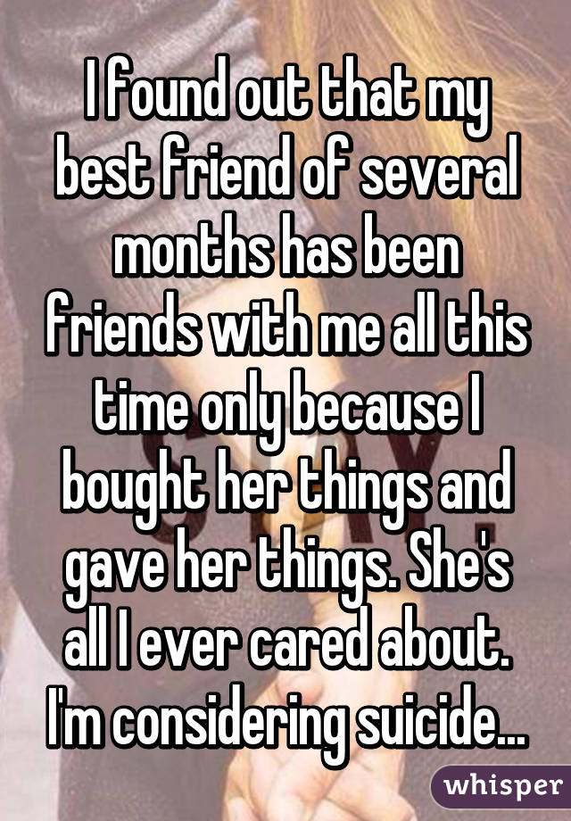 I found out that my best friend of several months has been friends with me all this time only because I bought her things and gave her things. She's all I ever cared about. I'm considering suicide...