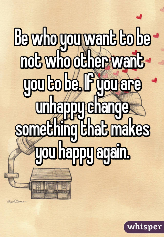 Be who you want to be not who other want you to be. If you are unhappy change something that makes you happy again.

