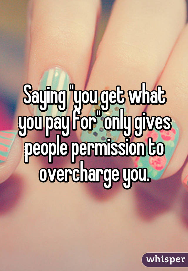 Saying "you get what you pay for" only gives people permission to overcharge you.