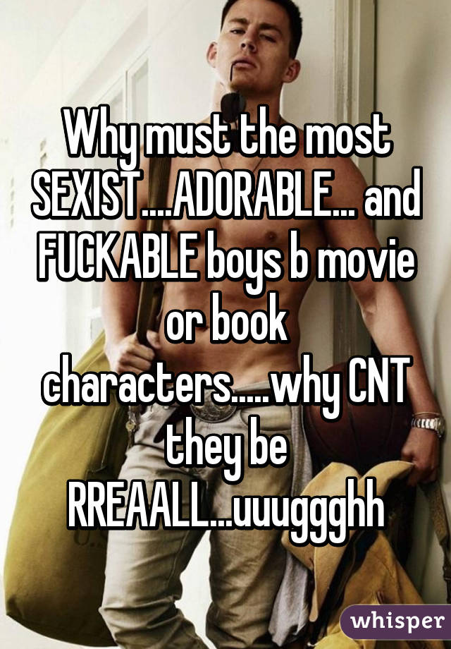 Why must the most SEXIST....ADORABLE... and FUCKABLE boys b movie or book characters.....why CNT they be RREAALL...uuuggghh