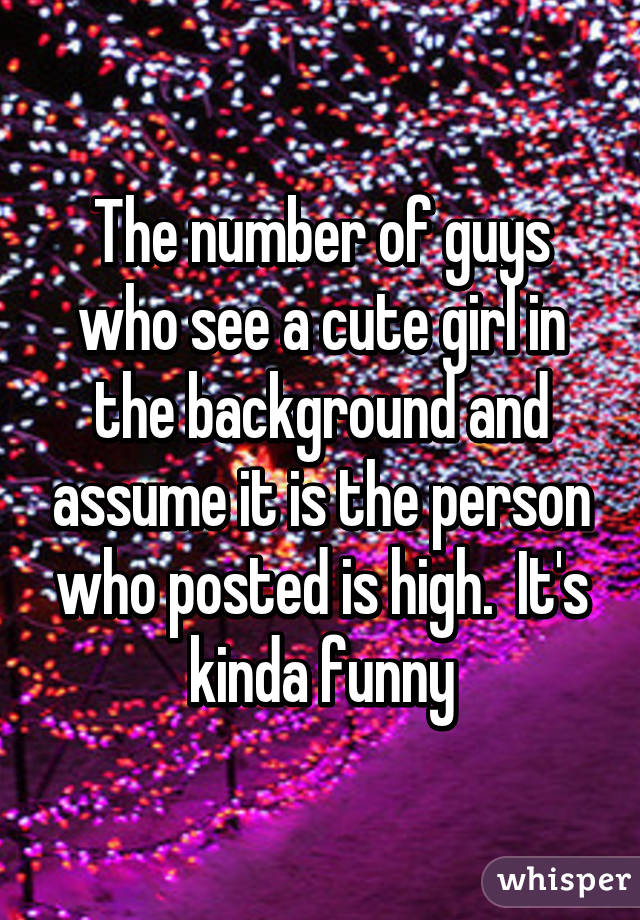 The number of guys who see a cute girl in the background and assume it is the person who posted is high.  It's kinda funny