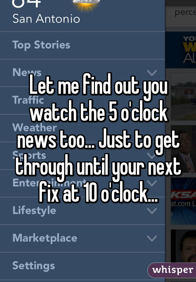 Let me find out you watch the 5 o'clock news too... Just to get through until your next fix at 10 o'clock...