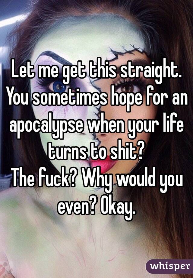 Let me get this straight.
You sometimes hope for an apocalypse when your life turns to shit?
The fuck? Why would you even? Okay.