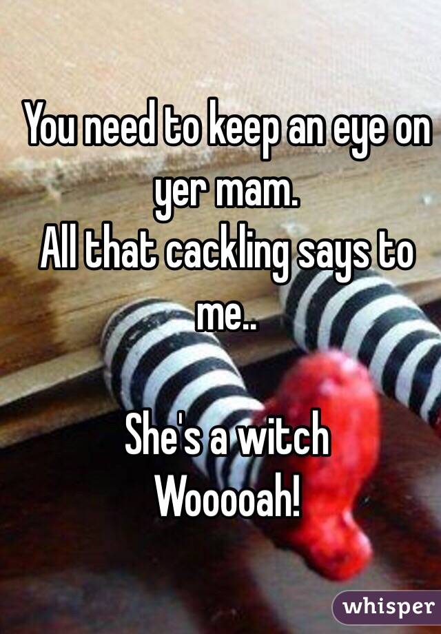 You need to keep an eye on yer mam.
All that cackling says to me..

She's a witch
Wooooah! 